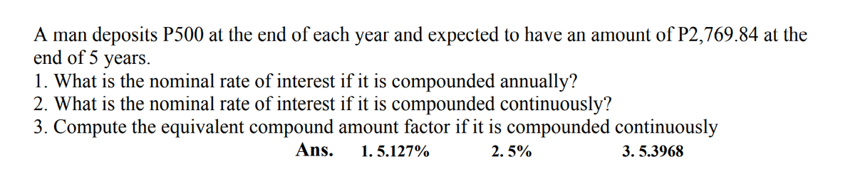 A man deposits P500 at the end of each year and expected to have an amount of P2,769.84 at the
end of 5 years.
1. What is the nominal rate of interest if it is compounded annually?
2. What is the nominal rate of interest if it is compounded continuously?
3. Compute the equivalent compound amount factor if it is compounded continuously
Ans.
1. 5.127%
2. 5%
3. 5.3968
