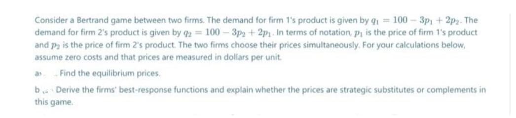 Consider a Bertrand game between two firms. The demand for firm 1's product is given by q1 = 100 - 3p1 + 2p2. The
demand for firm 2's product is given by q2 100- 3p2 +2p1. In terms of notation, p1 is the price of firm 1's product
and pa is the price of firm 2's product. The two firms choose their prices simultaneously. For your calculations below,
assume zero costs and that prices are measured in dollars per unit.
Find the equilibrium prices.
as
b Derive the firms' best-response functions and explain whether the prices are strategic substitutes or complements in
this game.
