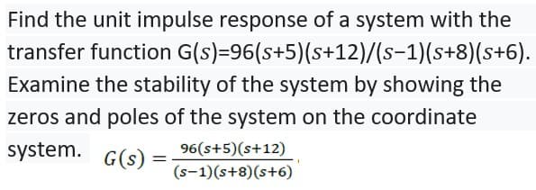 Find the unit impulse response of a system with the
transfer function G(s)=96(s+5)(s+12)/(s-1)(s+8)(s+6).
Examine the stability of the system by showing the
zeros and poles of the system on the coordinate
system.
G(s) =
96(s+5)(s+12)
(s-1)(s+8)(s+6)
