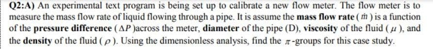 Q2:A) An experimental text program is being set up to calibrate a new flow meter. The flow meter is to
measure the mass flow rate of liquid flowing through a pipe. It is assume the mass flow rate (m) is a function
of the pressure difference (AP)across the meter, diameter of the pipe (D), viscosity of the fluid (4), and
the density of the fluid (p). Using the dimensionless analysis, find the-groups for this case study.