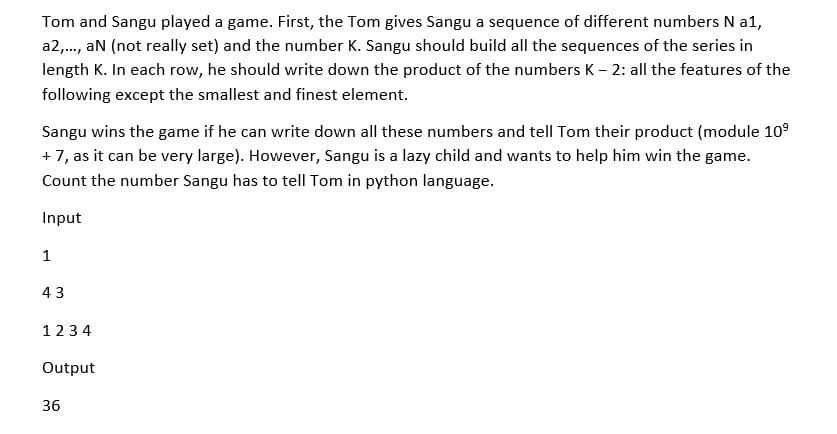 Tom and Sangu played a game. First, the Tom gives Sangu a sequence of different numbers N a1,
a2,., aN (not really set) and the number K. Sangu should build all the sequences of the series in
length K. In each row, he should write down the product of the numbers K – 2: all the features of the
following except the smallest and finest element.
Sangu wins the game if he can write down all these numbers and tellI Tom their product (module 10°
+ 7, as it can be very large). However, Sangu is a lazy child and wants to help him win the game.
Count the number Sangu has to tell Tom in python language.
Input
1
43
123 4
Output
36
