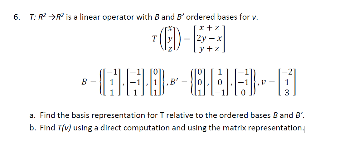 6. T: R? →R² is a linear operator with B and B' ordered bases for v.
ED-E
x + z
T
2у — х
y + z
1
-2
В —
B' =
v =
1
a. Find the basis representation for T relative to the ordered bases B and B'.
b. Find T(v) using a direct computation and using the matrix representation.
