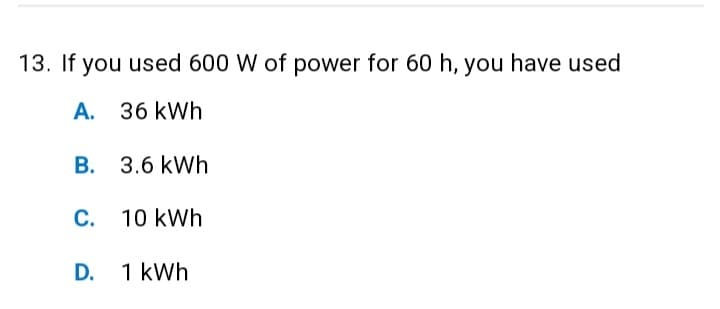 13. If you used 600 W of power for 60 h, you have used
A.
36 kWh
B. 3.6 kWh
C. 10 kWh
D. 1 kWh