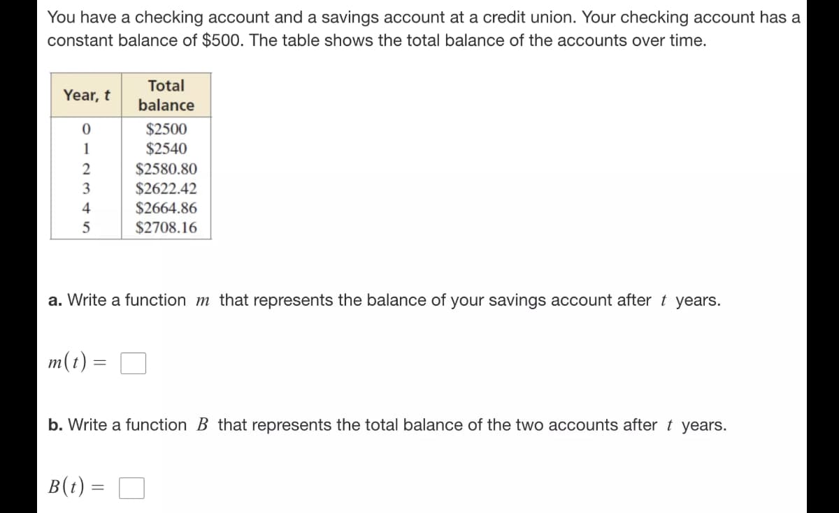 You have a checking account and a savings account at a credit union. Your checking account has a
constant balance of $500. The table shows the total balance of the accounts over time.
Total
Year, t
balance
$2500
1
$2540
2
$2580.80
$2622.42
4
$2664.86
$2708.16
a. Write a function m that represents the balance of your savings account after t years.
m(t)
b. Write a function B that represents the total balance of the two accounts after t years.
B(t) =
