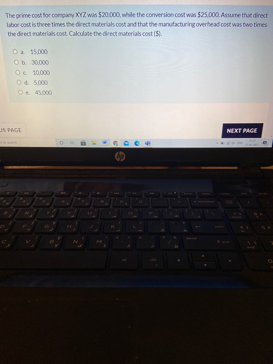 The prime cost for company XYZ was $20,000, while the conversion cost was $25,000. Assume that direct
labor cost is three times the direct materials cost and that the manufacturing overhead cost was two times
the direct materials cost. Calculate the direct materials cost ($).
O a. 15,000
O b. 30,000
O c. 10,000
O d. 5,000
O e. 45,000
JS PAGE
NEXT PAGE
11:37
re to search
ADA 4x ENG
22-05-2021
hp
prt se
144
delete
home
wnd
7\
9
+ backspace
num
lock
L.
E
8 A
home
D.
K
enter
50
pause
B
1 shift
11
end
alt
ctrl
立
