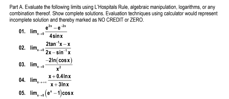 Part A. Evaluate the following limits using L'Hospitals Rule, algebraic manipulation, logarithms, or any
combination thereof. Show complete solutions. Evaluation techniques using calculator would represent
incomplete solution and thereby marked as NO CREDIT or ZERO.
-2x
-e
e2x
01. lim,o
4sinx
2tan 'x – x
02. lim,→0
2х-sin 'x
-2ln(cosx)
03. lim, »0
x?
X+0.4Inx
04. lim,→+»
X+ 3lnx
05. lim, o(e* – 1)cosx
