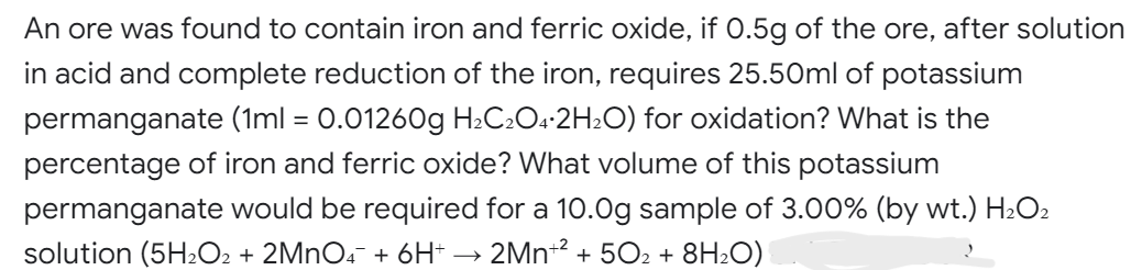 An ore was found to contain iron and ferric oxide, if 0.5g of the ore, after solution
in acid and complete reduction of the iron, requires 25.50ml of potassium
permanganate (1ml = 0.01260g H₂C2O4.2H₂O) for oxidation? What is the
percentage of iron and ferric oxide? What volume of this potassium
permanganate would be required for a 10.0g sample of 3.00% (by wt.) H₂O2
solution (5H₂O2 + 2MnO4 + 6H+ → 2Mn+² + 502 + 8H₂O)