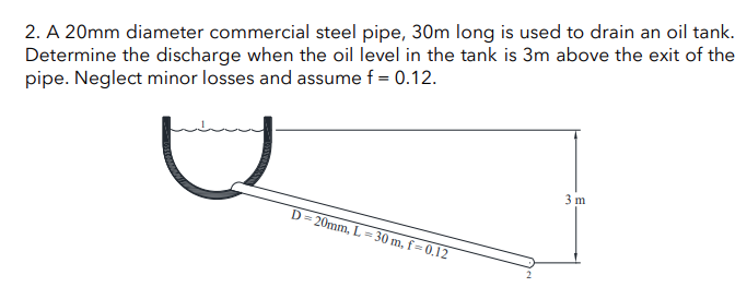 2. A 20mm diameter commercial steel pipe, 30m long is used to drain an oil tank.
Determine the discharge when the oil level in the tank is 3m above the exit of the
pipe. Neglect minor losses and assume f = 0.12.
D=20mm, L=30 m, f-0.12
3 m
