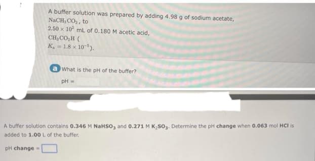 A buffer solution was prepared by adding 4.98 g of sodium acetate,
NaCH, CO₂, to
2.50 x 10 mL of 0.180 M acetic acid,
CHyCO,H (
K₁ = 1.8 x 10-5).
pH change =
What is the pH of the buffer?
pH =
A buffer solution contains 0.346 M NaHSO3 and 0.271 M K₂SO3. Determine the pH change when 0.063 mol HCI is
added to 1.00 L of the buffer.