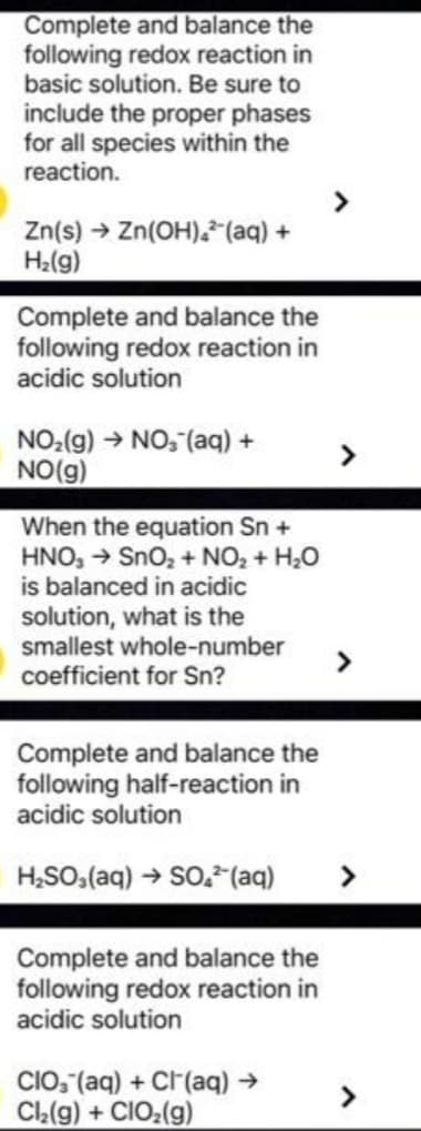 Complete and balance the
following redox reaction in
basic solution. Be sure to
include the proper phases
for all species within the
reaction.
Zn(s) → Zn(OH)²(aq) +
H₂(g)
Complete and balance the
following redox reaction in
acidic solution
NO₂(g) → NO₂ (aq) +
NO(g)
When the equation Sn +
HNO3 → SnO₂ + NO₂ + H₂O
is balanced in acidic
solution, what is the
smallest whole-number
coefficient for Sn?
Complete and balance the
following half-reaction in
acidic solution
H₂SO₂(aq) → SO.² (aq) >
Complete and balance the
following redox reaction in
acidic solution
CIO, (aq) + Cl(aq) →
Cl₂(g) + CIO₂(g)
>
