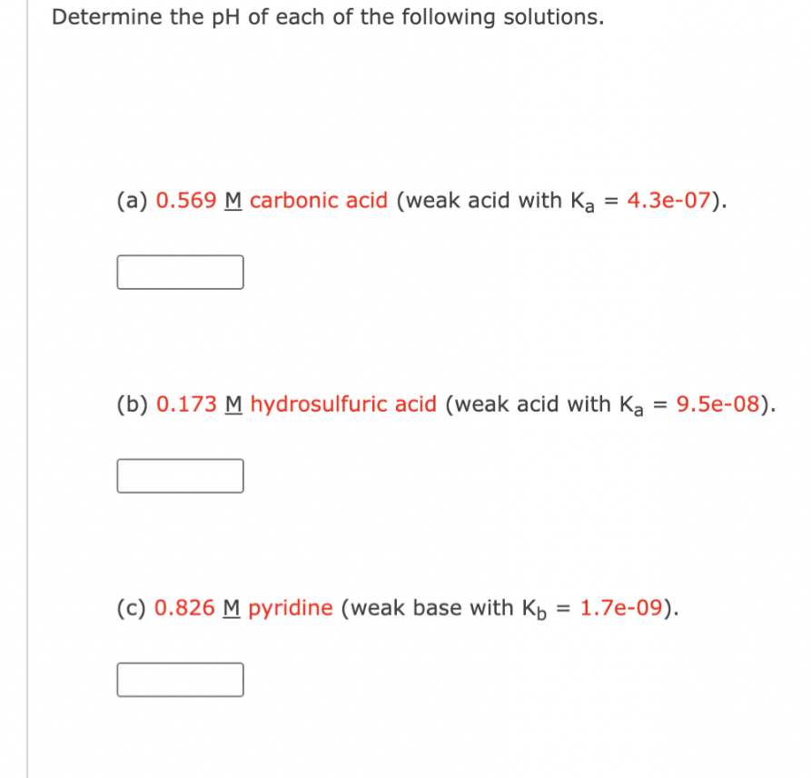 Determine the pH of each of the following solutions.
(a) 0.569 M carbonic acid (weak acid with Ka = 4.3e-07).
(b) 0.173 M hydrosulfuric acid (weak acid with Ka = 9.5e-08).
(c) 0.826 M pyridine (weak base with Kb = 1.7e-09).