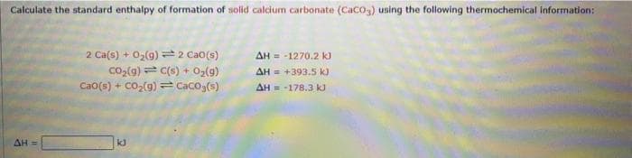 Calculate the standard enthalpy of formation of solid calcium carbonate (CaCO3) using the following thermochemical information:
AH =
2 Ca(s) + O₂(g) 2 Cao(s)
CO₂(g) C(s) + O₂(g)
Cao(s) + CO₂(g) = CaCO3(s)
kJ
ΔΗ = -1270.2 kJ
AH = +393.5 kJ
AH-178.3 kJ