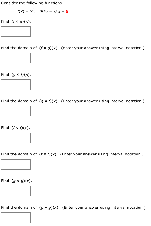 Consider the following functions.
f(x) = x2, g(x) = Vx -
Find (f o g)(x)
Find the domain of (f o g)(x). (Enter your answer using interval notation.)
Find (g o f(x)
Find the domain of (g o f)(x). (Enter your answer using interval notation.)
Find (f o f(x)
Find the domain of (f o )(x). (Enter your answer using interval notation.)
Find (g o g)(x)
Find the domain of (g o g)(x). (Enter your answer using interval notation.)
