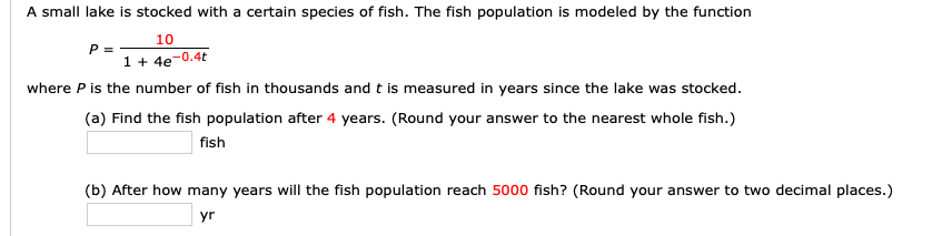 A small lake is stocked with a certain species of fish. The fish population is modeled by the function
10
P=
1 4e-0.4t
where P is the number of fish in thousands and t is measured in years since the lake was stocked.
(a) Find the fish population after 4 years. (Round your answer to the nearest whole fish.)
fish
(b) After how many years will the fish population reach 5000 fish? (Round your answer to two decimal places.)
yr

