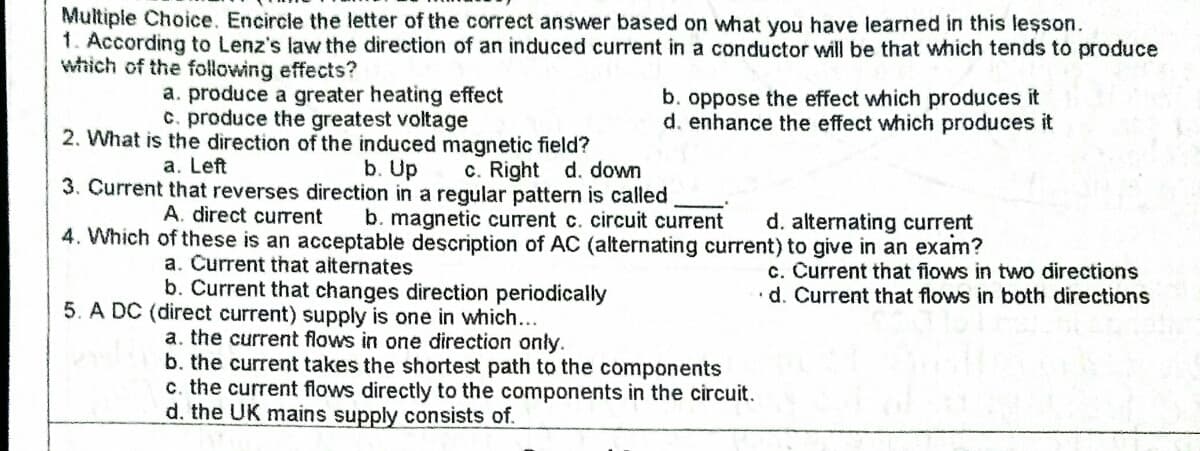 Multiple Choice. Encircle the letter of the correct answer based on what you have learned in this lesson.
1. According to Lenz's law the direction of an induced current in a conductor will be that which tends to produce
which of the following effects?
a. produce a greater heating effect
c. produce the greatest voltage
2. What is the direction of the induced magnetic field?
b. oppose the effect which produces it
d. enhance the effect which produces it
a. Left
b. Up
3. Current that reverses direction in a regular pattern is called
c. Right d. down
A. direct current
b. magnetic current c. circuit current
4. Which of these is an acceptable description of AC (alternating current) to give in an exam?
d. alternating current
a. Current that aiternates
b. Current that changes direction periodically
c. Current that fiows in two directions
·d. Current that flows in both directions
5. A DC (direct current) supply is one in which...
a. the current flows in one direction only.
b. the current takes the shortest path to the components
c. the current flows directly to the components in the circuit.
d. the UK mains supply consists of.
