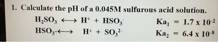 1. Calculate the pH of a 0.045M sulfurous acid solution.
H,SO, H* + HSO,
HSO3-
Ка,
Ка,
= 1.7 x 102
H + SO,
= 6.4 x 10-8
