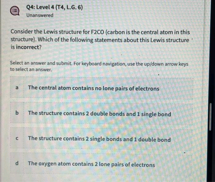 Consider the Lewis structure for F2CO (carbon is the central atom in this
structure). Which of the following statements about this Lewis structure
is incorrect?
Q4: Level 4 (T4, L.G. 6)
Unanswered
Select an answer and submit. For keyboard navigation, use the up/down arrow keys
to select an answer.
a The central atom contains no lone pairs of electrons
b The structure contains 2 double bonds and 1 single bond
C
d
The structure contains 2 single bonds and 1 double bond
The oxygen atom contains 2 lone pairs of electrons