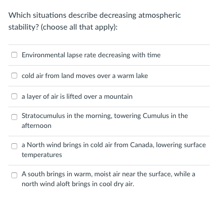 Which situations describe decreasing atmospheric
stability? (choose all that apply):
Environmental lapse rate decreasing with time
cold air from land moves over a warm lake
a layer of air is lifted over a mountain
Stratocumulus in the morning, towering Cumulus in the
afternoon
a North wind brings in cold air from Canada, lowering surface
temperatures
A south brings in warm, moist air near the surface, while a
north wind aloft brings in cool dry air.