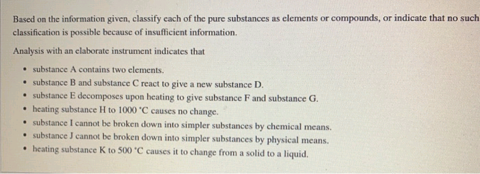 Based on the information given, classify each of the pure substances as elements or compounds, or indicate that no such
classification is possible because of insufficient information.
Analysis with an elaborate instrument indicates that
• substance A contains two elements.
• substance B and substance C react to give a new substance D.
• substance E decomposes upon heating to give substance F and substance G.
heating substance H to 1000 °C causes no change.
.
substance I cannot be broken down into simpler substances by chemical means.
• substance J cannot be broken down into simpler substances by physical means.
heating substance K to 500 °C causes it to change from a solid to a liquid.