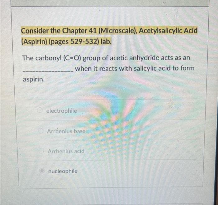 Consider the Chapter 41 (Microscale), Acetylsalicylic Acid
(Aspirin) (pages 529-532) lab.
The carbonyl (C=O) group of acetic anhydride acts as an
when it reacts with salicylic acid to form
aspirin.
electrophile
Arrhenius base
Arrhenius acid
Ⓒnucleophile