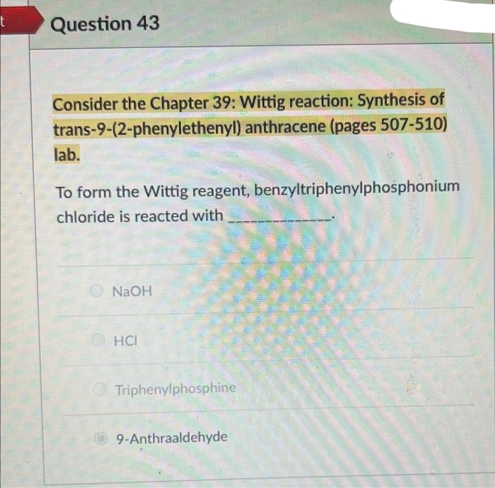 t
Question 43
Consider the Chapter 39: Wittig reaction: Synthesis of
trans-9-(2-phenylethenyl) anthracene (pages 507-510)
lab.
To form the Wittig reagent, benzyltriphenylphosphonium
chloride is reacted with
NaOH
HCI
Triphenylphosphine
9-Anthraaldehyde