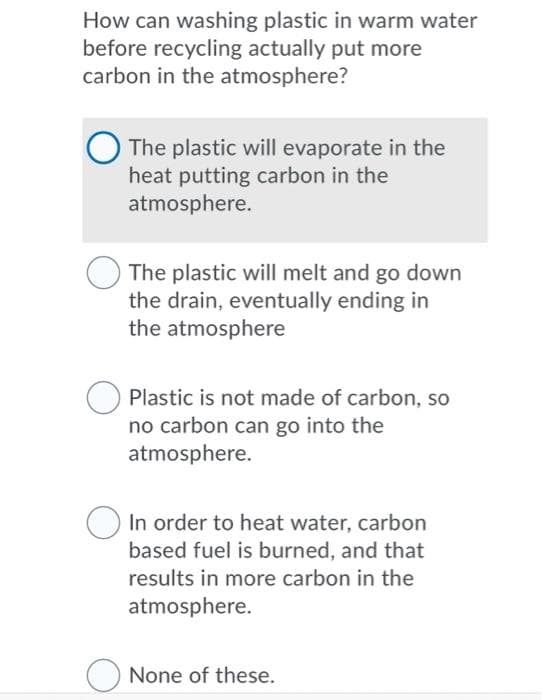 How can washing plastic in warm water
before recycling actually put more
carbon in the atmosphere?
The plastic will evaporate in the
heat putting carbon in the
atmosphere.
The plastic will melt and go down
the drain, eventually ending in
the atmosphere
Plastic is not made of carbon, so
no carbon can go into the
atmosphere.
In order to heat water, carbon
based fuel is burned, and that
results in more carbon in the
atmosphere.
None of these.
