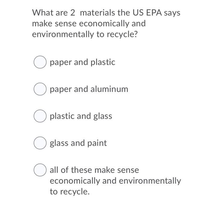 What are 2 materials the US EPA says
make sense economically and
environmentally to recycle?
O paper and plastic
O paper and aluminum
O plastic and glass
Oglass and paint
O all of these make sense
economically and environmentally
to recycle.