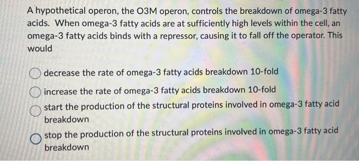A hypothetical operon, the O3M operon, controls the breakdown of omega-3 fatty
acids. When omega-3 fatty acids are at sufficiently high levels within the cell, an
omega-3 fatty acids binds with a repressor, causing it to fall off the operator. This
would
decrease the rate of omega-3 fatty acids breakdown 10-fold
increase the rate of omega-3 fatty acids breakdown 10-fold
start the production of the structural proteins involved in omega-3 fatty acid
breakdown
stop the production of the structural proteins involved in omega-3 fatty acid
breakdown