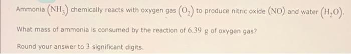 Ammonia (NH3) chemically reacts with oxygen gas (0₂) to produce nitric oxide (NO) and water (H₂O).
What mass of ammonia is consumed by the reaction of 6.39 g of oxygen gas?
Round your answer to 3 significant digits.