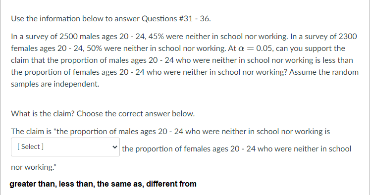 Use the information below to answer Questions #31 - 36.
In a survey of 2500 males ages 20 - 24, 45% were neither in school nor working. In a survey of 2300
females ages 20 - 24, 50% were neither in school nor working. At a = 0.05, can you support the
claim that the proportion of males ages 20 - 24 who were neither in school nor working is less than
the proportion of females ages 20 - 24 who were neither in school nor working? Assume the random
samples are independent.
What is the claim? Choose the correct answer below.
The claim is "the proportion of males ages 20 - 24 who were neither in school nor working is
[ Select]
the proportion of females ages 20 - 24 who were neither in school
nor working."
greater than, less than, the same as, different from
