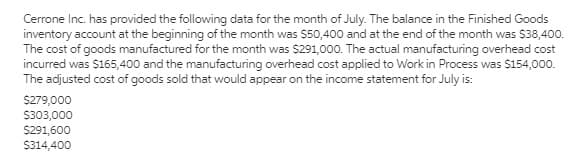 Cerrone Inc. has provided the following data for the month of July. The balance in the Finished Goods
inventory account at the beginning of the month was $50,400 and at the end of the month was $38,400.
The cost of goods manufactured for the month was $291,000. The actual manufacturing overhead cost
incurred was $165,400 and the manufacturing overhead cost applied to Work in Process was $154,000.
The adjusted cost of goods sold that would appear on the income statement for July is:
$279,000
$303,000
$291,600
$314,400
