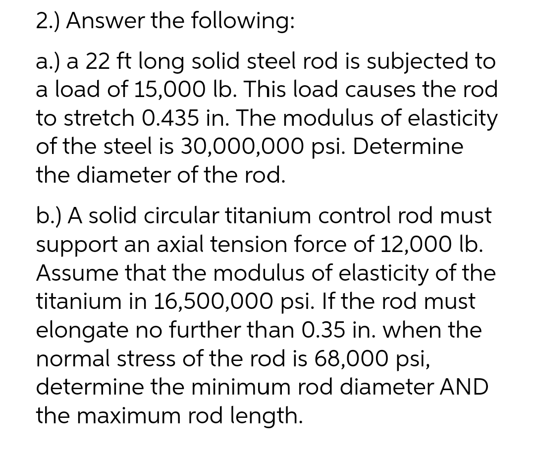 2.) Answer the following:
a.) a 22 ft long solid steel rod is subjected to
a load of 15,000 lb. This load causes the rod
to stretch 0.435 in. The modulus of elasticity
of the steel is 30,000,000 psi. Determine
the diameter of the rod.
b.) A solid circular titanium control rod must
support an axial tension force of 12,000 lb.
Assume that the modulus of elasticity of the
titanium in 16,500,000 psi. If the rod must
elongate no further than 0.35 in. when the
normal stress of the rod is 68,000 psi,
determine the minimum rod diameter AND
the maximum rod length.
