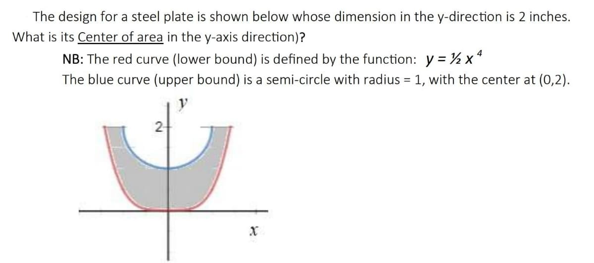 The design for a steel plate is shown below whose dimension in the y-direction is 2 inches.
What is its Center of area in the y-axis direction)?
NB: The red curve (lower bound) is defined by the function: y = % x
The blue curve (upper bound) is a semi-circle with radius = 1, with the center at (0,2).
2
