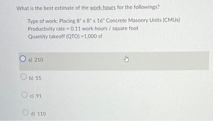 What is the best estimate of the work hours for the followings?
Type of work: Placing 8" x 8" x 16" Concrete Masonry Units (CMUS)
Productivity rate = 0.11 work hours / square foot
Quantity takeoff (QTO) = 1,000 sf
O
a) 210
Ob) 55
Oc) 91
d) 110