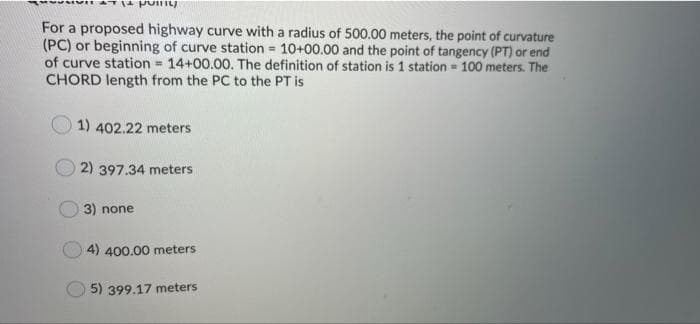 For a proposed highway curve with a radius of 500.00 meters, the point of curvature
(PC) or beginning of curve station 10+00.00 and the point of tangency (PT) or end
of curve station 14+00.00. The definition of station is 1 station = 100 meters. The
CHORD length from the PC to the PT is
%3!
1) 402.22 meters
2) 397.34 meters
3) none
4) 400.00 meters
5) 399.17 meters
