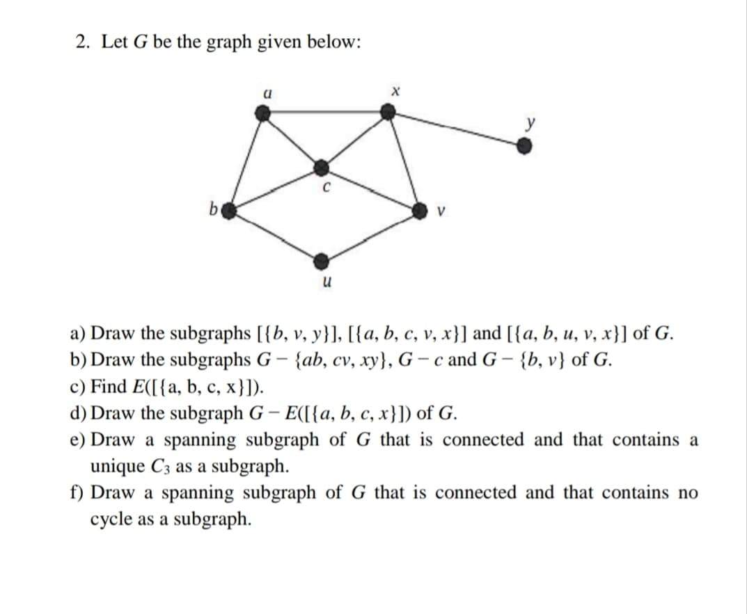 2. Let G be the graph given below:
y
a) Draw the subgraphs [{b, v, y}], [{a, b, c, v, x}] and [{a, b, u, v, x}] of G.
{ab, cv, xy}, G – c and G ·
b) Draw the subgraphs G –
{b, v} of G.
c) Find E([{a, b, c, x}]).
d) Draw the subgraph G – E([{a, b, c, x}]) of G.
e) Draw a spanning subgraph of G that is connected and that contains a
unique C3 as a subgraph.
f) Draw a spanning subgraph of G that is connected and that contains no
cycle as a subgraph.
с,
