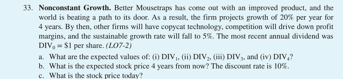 33. Nonconstant Growth. Better Mousetraps has come out with an improved product, and the
world is beating a path to its door. As a result, the firm projects growth of 20% per year for
4 years. By then, other firms will have copycat technology, competition will drive down profit
margins, and the sustainable growth rate will fall to 5%. The most recent annual dividend was
DIV, = $1 per share. (LO7-2)
a. What are the expected values of: (i) DIV1, (ii) DIV2, (iii) DIV3, and (iv) DIV4?
b. What is the expected stock price 4 years from now? The discount rate is 10%.
c. What is the stock price today?
