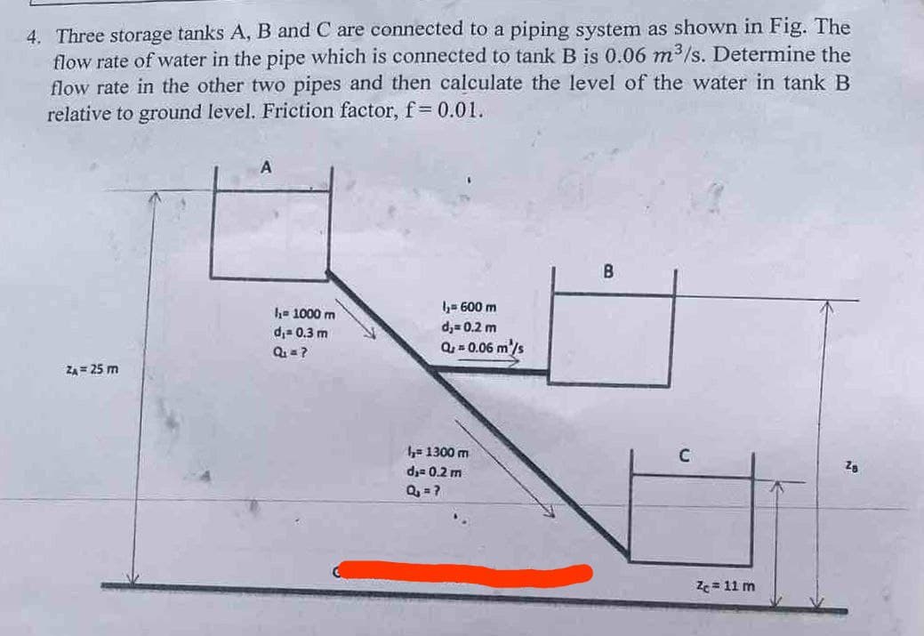 4. Three storage tanks A, B and C are connected to a piping system as shown in Fig. The
flow rate of water in the pipe which is connected to tank B is 0.06 m³/s. Determine the
flow rate in the other two pipes and then calculate the level of the water in tank B
relative to ground level. Friction factor, f = 0.01.
ZA= 25 m
A
₁=1000 m
d₁= 0.3 m
Q₁ = ?
l₁= 600 m
d,= 0.2 m
Q = 0.06 m²/s
1₂= 1300 m
d₁= 0.2 m
Q₂ = ?
B
C
Zc = 11 m
Za