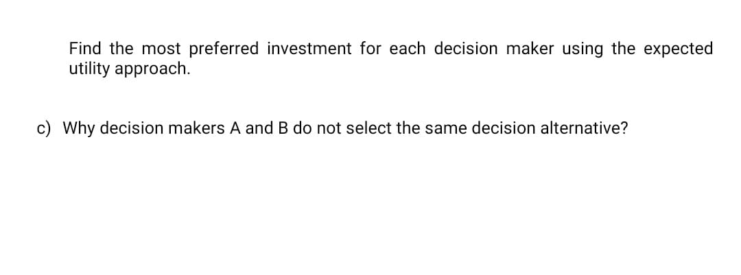 Find the most preferred investment for each decision maker using the expected
utility approach.
c) Why decision makers A and B do not select the same decision alternative?
