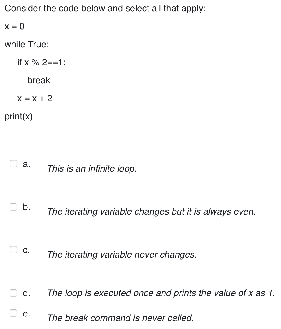 Consider the code below and select all that apply:
X = 0
while True:
if x % 2==1:
break
X=X+2
print(x)
a.
b.
C.
d.
e.
This is an infinite loop.
The iterating variable changes but it is always even.
The iterating variable never changes.
The loop is executed once and prints the value of x as 1.
The break command is never called.