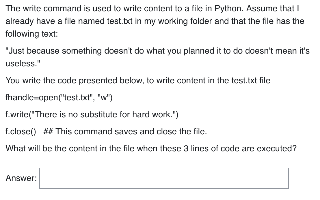 The write command is used to write content to a file in Python. Assume that I
already have a file named test.txt in my working folder and that the file has the
following text:
"Just because something doesn't do what you planned it to do doesn't mean it's
useless."
You write the code presented below, to write content in the test.txt file
fhandle=open("test.txt", "w")
f.write("There is no substitute for hard work.")
f.close() ## This command saves and close the file.
What will be the content in the file when these 3 lines of code are executed?
Answer: