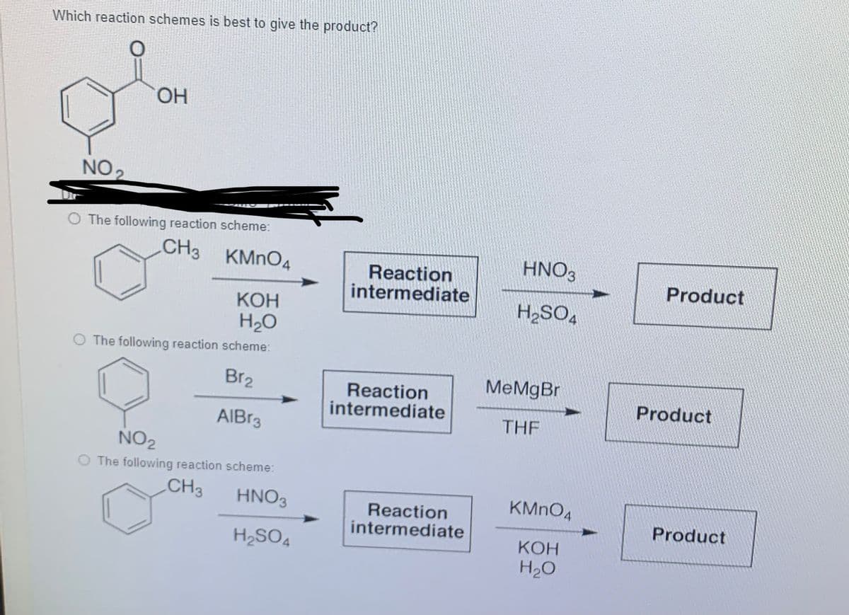 Which reaction schemes is best to give the product?
ОН
NO2
O The following reaction scheme:
CH3 KMNO4
HNO3
Reaction
intermediate
Product
КОН
H,SO,
H20
O The following reaction scheme:
Br2
MeMgBr
Reaction
intermediate
Product
AIBR3
THE
NO2
O The following reaction scheme:
CH3
HNO3
KMNO4
Reaction
intermediate
Product
H2SO4
КОН
H2O
