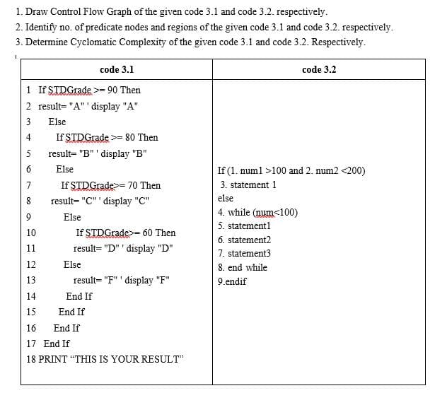 1. Draw Control Flow Graph of the given code 3.1 and code 3.2. respectively.
2. Identify no. of predicate nodes and regions of the given code 3.1 and code 3.2. respectively.
3. Determine Cyclomatic Complexity of the given code 3.1 and code 3.2. Respectively.
code 3.1
code 3.2
1 If STDGrade >= 90 Then
2 result= "A" display "A"
3
Else
4
If STDGrade >= 80 Then
5
result= "B"' display "B"
6
Else
If (1. numl >100 and 2. num2 <200)
7
If STDGrade>= 70 Then
3. statement 1
result= "C" ' display "C"
else
4. while (num<100)
5. statement1
9
Else
10
If STDGrade>= 60 Then
6. statement2
11
result= "D" ' display "D"
7. statement3
8. end while
12
Else
13
result= "F" ' display "F"
9.endif
14
End If
15
End If
16
End If
17 End If
18 PRINT "THIS IS YOUR RESULT"
