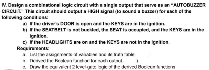IV. Design a combinational logic circuit with a single output that serve as an "AUTOBUZZER
CIRCUIT." This circuit should output a HIGH signal (to sound a buzzer) for each of the
following conditions:
a) If the driver's DOOR is open and the KEYS are in the ignition.
b) If the SEATBELT is not buckled, the SEAT is occupied, and the KEYS are in the
ignition.
c) If the HEADLIGHTS are on and the KEYS are not in the ignition.
Requirements:
a. List the assignments of variables and its truth table.
b. Derived the Boolean function for each output.
c. Draw the equivalent 2 level-gate logic of the derived Boolean functions.
