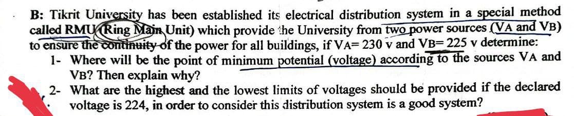 B: Tikrit University has been established its electrical distribution system in a special method
called RMU Ring Main Unit) which provide the University from two power sources (VA and VB)
to ensure the continuity of the power for all buildings, if VA= 230 v and VB= 225 v determine:
1- Where will be the point of minimum potential (voltage) according to the sources VA and
VB? Then explain why?
2- What are the highest and the lowest limits of voltages should be provided if the declared
voltage is 224, in order to consider this distribution system is a good system?