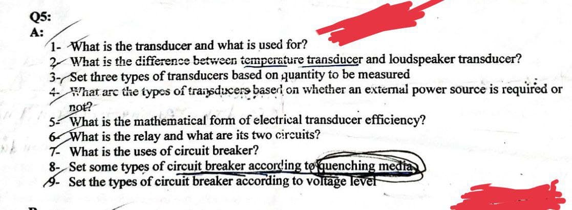 Q5:
A:
1- What is the transducer and what is used for?
2 What is the difference between temperature transducer and loudspeaker transducer?
3- Set three types of transducers based on quantity to be measured
4- What are the types of transducers based on whether an external power source is required or
not?
5- What is the mathematical form of electrical transducer efficiency?
6 What is the relay and what are its two circuits?
T- What is the uses of circuit breaker?
8- Set some types of circuit breaker according to quenching media
- Set the types of circuit breaker according to voltage level