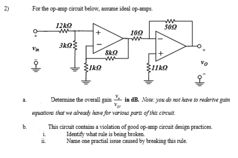 2)
For the op-amp circuit below, assume ideal op-amps.
12ko
502
102
ww
8kQ
Ž11kO
Determine the overall gain in dB. Note: you do not have to redertve gain
a.
equations that we aireacy have for værious parts of this circuit.
b.
This circuit contains a violation of good op-amp circuit design practices.
Identify what rule is being broken.
Name one practial issue caused by breaking this rule.
i.
11.
