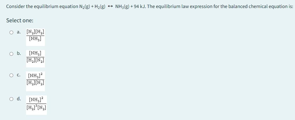 Consider the equilibrium equation N₂(g) + H₂(g) → NH3(g) + 94 kJ. The equilibrium law expression for the balanced chemical equation is:
Select one:
O a. [N₂] [H₂]
[NH3]
O b.
O d.
[NH₂]
[H₂][N₂]
[NH₂]2
[H₂][N₂]
[NH3]2
[H₂]³[N₂]