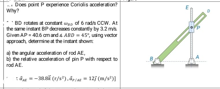 Does point P experience Coriolis acceleration?
Why?
BD rotates at constant WBD of 6 rad/s CCW. At
the same instant BP decreases constantly by 3.2 m/s.
Given AP = 40.6 cm and 4 ABD = 45°, using vector
approach, determine at the instant shown:
a) the angular acceleration of rod AE,
b) the relative acceleration of pin P with respect to
rod AE.
AE = -38.8k (r/s²), ap/AE = 12j (m/s²)]
B
E
****
O
A
O