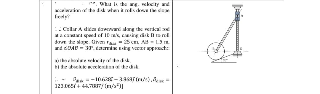 What is the ang. velocity and
acceleration of the disk when it rolls down the slope
freely?
Collar A slides downward along the vertical rod
at a constant speed of 10 m/s, causing disk B to roll
down the slope. Given raisk = 25 cm, AB = 1.5 m,
and 40AB30°, determine using vector approach::
a) the absolute velocity of the disk,
b) the absolute acceleration of the disk.
=
vdisk = -10.6287- 3.868j (m/s), a disk
123.0657 +44.7887j (m/s²)]
B
20°
lo